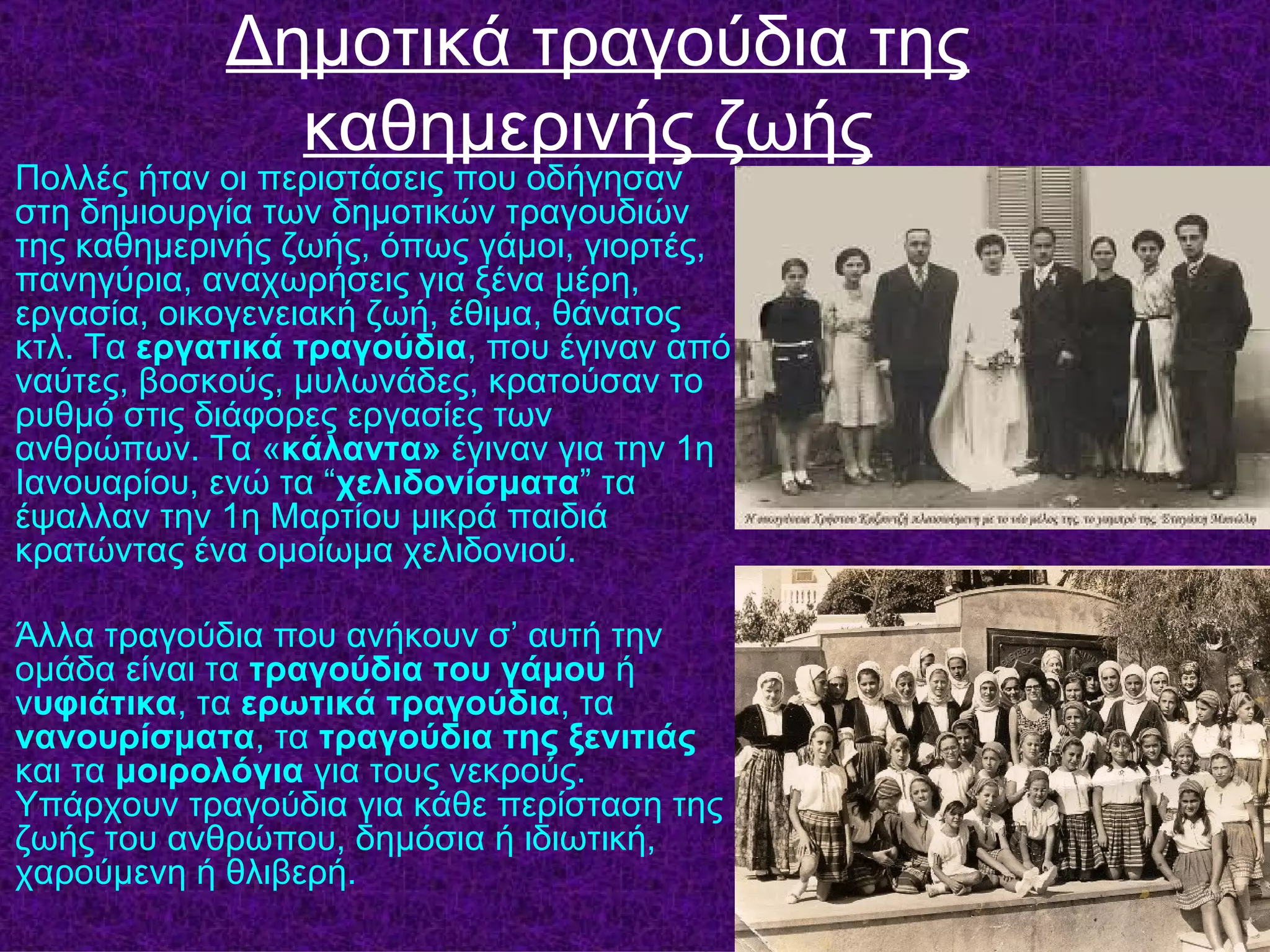 Δημοτικά τραγούδια της
              καθημερινής ζωής
Πολλές ήταν οι περιστάσεις που οδήγησαν
στη δημιουργία των δημοτικών τραγουδιών
της καθημερινής ζωής, όπως γάμοι, γιορτές,
πανηγύρια, αναχωρήσεις για ξένα μέρη,
εργασία, οικογενειακή ζωή, έθιμα, θάνατος
κτλ. Τα εργατικά τραγούδια, που έγιναν από
ναύτες, βοσκούς, μυλωνάδες, κρατούσαν το
ρυθμό στις διάφορες εργασίες των
ανθρώπων. Τα «κάλαντα» έγιναν για την 1η
Ιανουαρίου, ενώ τα “χελιδονίσματα” τα
έψαλλαν την 1η Μαρτίου μικρά παιδιά
κρατώντας ένα ομοίωμα χελιδονιού.

Άλλα τραγούδια που ανήκουν σ’ αυτή την
ομάδα είναι τα τραγούδια του γάμου ή
νυφιάτικα, τα ερωτικά τραγούδια, τα
νανουρίσματα, τα τραγούδια της ξενιτιάς
και τα μοιρολόγια για τους νεκρούς.
Υπάρχουν τραγούδια για κάθε περίσταση της
ζωής του ανθρώπου, δημόσια ή ιδιωτική,
χαρούμενη ή θλιβερή.
 