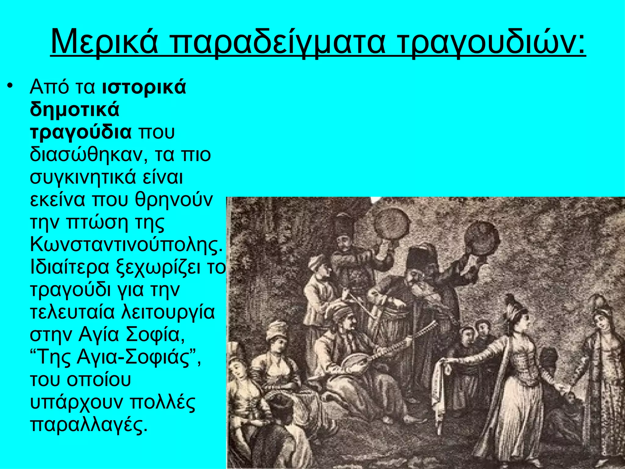 Μερικά παραδείγματα τραγουδιών:
• Από τα ιστορικά
  δημοτικά
  τραγούδια που
  διασώθηκαν, τα πιο
  συγκινητικά είναι
  εκείνα που θρηνούν
  την πτώση της
  Κωνσταντινούπολης.
  Ιδιαίτερα ξεχωρίζει το
  τραγούδι για την
  τελευταία λειτουργία
  στην Αγία Σοφία,
  “Της Αγια-Σοφιάς”,
  του οποίου
  υπάρχουν πολλές
  παραλλαγές.
 