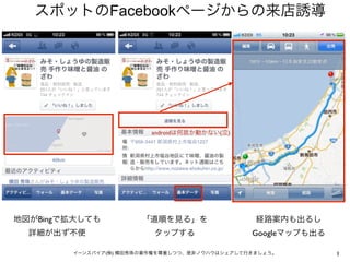 スポットのFacebookページからの来店誘導




                         androidは何故か動かない(泣)




地図がBingで拡大しても          「道順を見る」を               ...