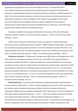 МАРКЕТИНГОВЫЙ ОТЧЕТ «СОСТОЯНИЕ РЫНКА ОБЩЕСТВЕННОГО ПИТАНИЯ Г. ПЕРМИ В 2011 ГОДУ»            1 декабря, 2011


  сдерживающее воздействие на рост реальной заработной платы. На период 2013-2014 гг.
  прогнозируется ускорение роста фонда оплаты труда в результате повышения экономической
  активности, сопровождающейся достаточно быстрым снижением инфляции и стабилизацией цен на
  нефть. По пессимистическому сценарию, в основу которого заложена негативная динамика цен на
  нефть (резкое снижение со 125 долл./баррель в 2011 году до 75 долл./баррель в 2012 году) и
  отсутствие государственной поддержки крупных и средних предприятий, прогнозируется
  незначительное снижение фонда номинальной заработной платы в 2012 году, в 2013-2014 годах –
  умеренный рост фонда номинальной заработной платы».

       В целом рост фонда оплаты труда в 2014 году по отношению к 2011 году по базовому
  сценарию составит 124,8 %, по пессимистическому сценарию – 103,9 %, по оптимистическому
  сценарию – 132,5 %.

       «В 2011 году по сравнению с 2010 годом по оценке, основанной на месячной динамике
  поступления налога на доходы физических лиц (далее – НДФЛ) в бюджет города Перми, планируется
  рост совокупных трудовых доходов населения на 12,4 %. В планируемом периоде 2012-2014 гг. рост
  трудовых доходов населения по базовому сценарию составит 124,7 % (2014 год по отношению к 2011
  году), по пессимистическому сценарию – 100,2 %, по оптимистическому сценарию – 136,5 %.»
       Занятость населения. «По сравнению с посткризисным 2010 годом число безработных в 2011
  году снижается и оценивается на уровне 4,0 тыс.чел., что на 40 % ниже уровня 2010 года. В
  планируемом периоде 2012-2014 гг. сохранится тенденция к снижению безработицы по всем трем
  сценариям, но темпы снижения на фоне общего восстановления экономики будут замедляться. В 2014
  году численность безработных по базовому варианту составит около 2,8 тыс.чел., что соответствует
  докризисному уровню 2008 года. По пессимистическому варианту численность безработных составит
  3,4 тыс.чел., по оптимистическому – 2,5 тыс.чел. Численность безработных в 2014 году к уровню 2011
  года составит по базовому сценарию - 70,0 %, по пессимистическому сценарию – 85,0 %, по
  оптимистическому сценарию – 62,5 %.»
       Промышленность. «С учетом условий и факторов, определяющих развитие корпоративного
  сектора экономики в 2012-2014 гг., а также на основе предварительных итогов за 2011 год ожидается
  рост оборота крупных и средних организаций и объема отгруженных товаров собственного
  производства. Оборот крупных и средних предприятий в 2011 году возрастет на 25,2 % по сравнению с
  2010 годом, объем отгруженной продукции - на 28 %. … В 2012 году ожидается замедление темпов
  роста индикаторов промышленности – оборота и объема отгруженной продукции – по
  оптимистическому и базовому сценариям, небольшое снижение – по пессимистическому варианту. Это
  связано с ожидаемым в 2012 году значительным снижением цен на нефть, сокращением затрат



                                                        www.foodrussia.com            Страница 10
 