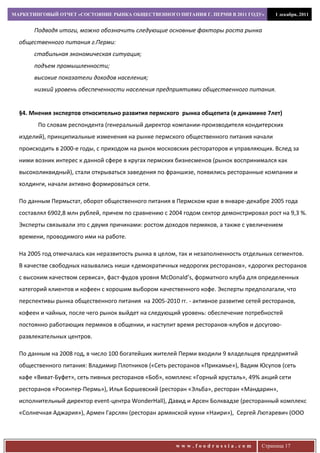 МАРКЕТИНГОВЫЙ ОТЧЕТ «СОСТОЯНИЕ РЫНКА ОБЩЕСТВЕННОГО ПИТАНИЯ Г. ПЕРМИ В 2011 ГОДУ»         1 декабря, 2011


       Подводя итоги, можно обозначить следующие основные факторы роста рынка
  общественного питания г.Перми:
       стабильная экономическая ситуация;
       подъем промышленности;
       высокие показатели доходов населения;
       низкий уровень обеспеченности населения предприятиями общественного питания.


  §4. Мнения экспертов относительно развития пермского рынка общепита (в динамике 7лет)
        По словам респондента (генеральный директор компании-производителя кондитерских
  изделий), принципиальные изменения на рынке пермского общественного питания начали
  происходить в 2000-е годы, с приходом на рынок московских рестораторов и управляющих. Вслед за
  ними возник интерес к данной сфере в кругах пермских бизнесменов (рынок воспринимался как
  высоколиквидный), стали открываться заведения по франшизе, появились ресторанные компании и
  холдинги, начали активно формироваться сети.

  По данным Пермьстат, оборот общественного питания в Пермском крае в январе-декабре 2005 года
  составлял 6902,8 млн рублей, причем по сравнению с 2004 годом сектор демонстрировал рост на 9,3 %.
  Эксперты связывали это с двумя причинами: ростом доходов пермяков, а также с увеличением
  времени, проводимого ими на работе.

  На 2005 год отмечалась как неразвитость рынка в целом, так и незаполненность отдельных сегментов.
  В качестве свободных назывались ниши «демократичных недорогих ресторанов», «дорогих ресторанов
  с высоким качеством сервиса», фаст-фудов уровня McDonald’s, форматного клуба для определенных
  категорий клиентов и кофеен с хорошим выбором качественного кофе. Эксперты предполагали, что
  перспективы рынка общественного питания на 2005-2010 гг. - активное развитие сетей ресторанов,
  кофеен и чайных, после чего рынок выйдет на следующий уровень: обеспечение потребностей
  постоянно работающих пермяков в общении, и наступит время ресторанов-клубов и досугово-
  развлекательных центров.

  По данным на 2008 год, в число 100 богатейших жителей Перми входили 9 владельцев предприятий
  общественного питания: Владимир Плотников («Сеть ресторанов «Прикамье»), Вадим Юсупов (сеть
  кафе «Виват-Буфет», сеть пивных ресторанов «Боб», комплекс «Горный хрусталь», 49% акций сети
  ресторанов «Росинтер-Пермь»), Илья Боршевский (ресторан «Эльба», ресторан «Мандарин»,
  исполнительный директор event-центра WonderHall), Давид и Арсен Болквадзе (ресторанный комплекс
  «Солнечная Аджария»), Армен Гарслян (ресторан армянской кухни «Наири»), Сергей Лютаревич (ООО




                                                       www.foodrussia.com           Страница 17
 
