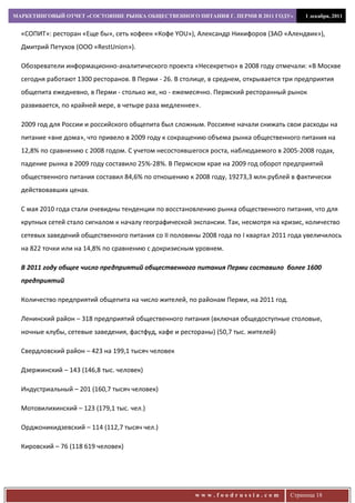 МАРКЕТИНГОВЫЙ ОТЧЕТ «СОСТОЯНИЕ РЫНКА ОБЩЕСТВЕННОГО ПИТАНИЯ Г. ПЕРМИ В 2011 ГОДУ»          1 декабря, 2011


  «СОПИТ»: ресторан «Еще бы», сеть кофеен «Кофе YOU»), Александр Никифоров (ЗАО «Алендвик»),
  Дмитрий Петухов (ООО «RestUnion»).

  Обозреватели информационно-аналитического проекта «Несекретно» в 2008 году отмечали: «В Москве
  сегодня работают 1300 ресторанов. В Перми - 26. В столице, в среднем, открывается три предприятия
  общепита ежедневно, в Перми - столько же, но - ежемесячно. Пермский ресторанный рынок
  развивается, по крайней мере, в четыре раза медленнее».

  2009 год для России и российского общепита был сложным. Россияне начали снижать свои расходы на
  питание «вне дома», что привело в 2009 году к сокращению объема рынка общественного питания на
  12,8% по сравнению с 2008 годом. С учетом несостоявшегося роста, наблюдаемого в 2005-2008 годах,
  падение рынка в 2009 году составило 25%-28%. В Пермском крае на 2009 год оборот предприятий
  общественного питания составил 84,6% по отношению к 2008 году, 19273,3 млн.рублей в фактически
  действовавших ценах.

  С мая 2010 года стали очевидны тенденции по восстановлению рынка общественного питания, что для
  крупных сетей стало сигналом к началу географической экспансии. Так, несмотря на кризис, количество
  сетевых заведений общественного питания со II половины 2008 года по I квартал 2011 года увеличилось
  на 822 точки или на 14,8% по сравнению с докризисным уровнем.

  В 2011 году общее число предприятий общественного питания Перми составило более 1600
  предприятий

  Количество предприятий общепита на число жителей, по районам Перми, на 2011 год.

  Ленинский район – 318 предприятий общественного питания (включая общедоступные столовые,
  ночные клубы, сетевые заведения, фастфуд, кафе и рестораны) (50,7 тыс. жителей)

  Свердловский район – 423 на 199,1 тысяч человек

  Дзержинский – 143 (146,8 тыс. человек)

  Индустриальный – 201 (160,7 тысяч человек)

  Мотовилихинский – 123 (179,1 тыс. чел.)

  Орджоникидзевский – 114 (112,7 тысяч чел.)

  Кировский – 76 (118 619 человек)




                                                        www.foodrussia.com           Страница 18
 