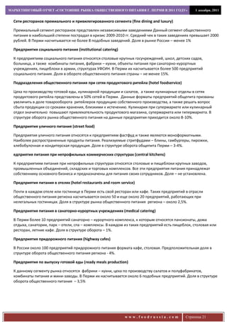 МАРКЕТИНГОВЫЙ ОТЧЕТ «СОСТОЯНИЕ РЫНКА ОБЩЕСТВЕННОГО ПИТАНИЯ Г. ПЕРМИ В 2011 ГОДУ»                 1 декабря, 2011


  Сети ресторанов премиального и привилегированного сегмента (fine dining and luxury)

  Премиальный сегмент ресторанов представлен независимыми заведениями Данный сегмент общественного
  питания в наибольшей степени пострадал в кризис 2009-2010 гг. Средний чек в таких заведениях превышает 2000
  рублей. В Перми насчитывается не более 8 подобных заведений. Доля в рынке России – менее 1%

  Предприятия социального питания (institutional catering)

  К предприятиям социального питания относятся столовые крупных госучреждений, школ, детских садов,
  больница, а также комбинаты питания, фабрики – кухни, объекты питания при санаторно-курортных
  учреждениях, пищеблоки в армии, структурах УФСИН. В Перми их насчитывается более 500 предприятий
  социального питания. Доля в обороте общественного питания страны – не менее 15%.

  Подразделения общественного питания при сетях продуктового ритейла (hotel foodservice)

  Цеха по производству готовой еды, кулинарной продукции и салатов, а также кулинарные отделы в сетях
  продуктового ритейла представлены в 50% сетей в Перми. Данные форматы предприятий общепита призваны
  увеличить в доле товарооборота ритейлеров продукцию собственного производства, а также решать вопрос
  сбыта продукции со сроками хранения, близкими к истечению. Кулинария при супермаркете или кулинарный
  отдел значительно повышают привлекательность продуктового магазина, супермаркета или гипермаркета. В
  структуре оборота рынка общественного питания на данные предприятия приходится около 8-10%.

  Предприятия уличного питания (street food)

  Предприятия уличного питания относятся к предприятиям фастфуд и также являются моноформатными.
  Наиболее распространенные продукты питания. Реализуемые стритфудами – блины, гамбургеры, пирожки,
  хлебобулочная и кондитерская продукция. Доля в структуре оборота общепита Перми – 3-4%.

  едприятия питания при непрофильных коммерческих структурах (central kitchens)

  К предприятиям питания при непрофильных структурах относятся столовые и пищеблоки крупных заводов,
  промышленных объединений, складских и торговых комплексов. Все эти предприятия питания принадлежат
  собственнику основного бизнеса и предназначены для питания своих сотрудников. Доля – не установлена.

  Предприятия питания в отелях (hotel restaurants and room service)

  Почти в каждом отеле или гостинице в Перми есть свой ресторан или кафе. Таких предприятий в отрасли
  общественного питания региона насчитывается около 50 и еще около 20 предприятий, работающих при
  нелегальных гостиницах. Доля в структуре рынка общественного питания региона – около 2,5%.

  Предприятия питания в санаторно-курортных учреждениях (medical catering)

  В Перми более 10 предприятий санаторно – курортного комплекса, к которым относятся пансионаты, дома
  отдыха, санатории, парк – отели, спа – комплексы. В каждом из таких предприятий есть пищеблок, столовая или
  ресторан, летние кафе. Доля в структуре оборота – 1%.

  Предприятия придорожного питания (highway cafes)

  В России около 100 предприятий придорожного питания формата кафе, столовая. Предположительная доля в
  структуре оборота общественного питания региона - 4%.

  Предприятия по выпуску готовой еды (ready meals production)

  К данному сегменту рынка относятся фабрики – кухни, цеха по производству салатов и полуфабрикатов,
  комбинаты питания и мини-заводы. В Перми их насчитывается около 6 подобных предприятий. Доля в структуре
  оборота общественного питания – 3,5%




                                                             www.foodrussia.com             Страница 21
 