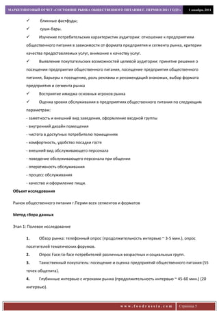 МАРКЕТИНГОВЫЙ ОТЧЕТ «СОСТОЯНИЕ РЫНКА ОБЩЕСТВЕННОГО ПИТАНИЯ Г. ПЕРМИ В 2011 ГОДУ»         1 декабря, 2011


              блинные фастфуды;
              суши-бары.
             Изучение потребительских характеристик аудитории: отношение к предприятиям
        общественного питания в зависимости от формата предприятия и сегмента рынка, критерии
        качества предоставляемых услуг, внимание к качеству услуг.
             Выявление покупательских возможностей целевой аудитории: принятие решения о
        посещении предприятия общественного питания, посещение предприятия общественного
        питания, барьеры к посещению, роль рекламы и рекомендаций знакомых, выбор формата
        предприятия и сегмента рынка
             Восприятие имиджа основных игроков рынка
             Оценка уровня обслуживания в предприятиях общественного питания по следующим
        параметрам:
        - заметность и внешний вид заведения, оформление входной группы
        - внутренний дизайн помещения
        - чистота в доступных потребителю помещениях
        - комфортность, удобство посадки гостя
        - внешний вид обслуживающего персонала
        - поведение обслуживающего персонала при общении
        - оперативность обслуживания
        - процесс обслуживания
        - качество и оформление пищи.
  Объект исследования

  Рынок общественного питания г.Перми всех сегментов и форматов

  Метод сбора данных

  Этап 1: Полевое исследование

        1.    Обзор рынка: телефонный опрос (продолжительность интервью ~ 3-5 мин.), опрос
        посетителей тематических форумов.
        2.    Опрос Face-to-face потребителей различных возрастных и социальных групп.
        3.    Таинственный покупатель: посещение и оценка предприятий общественного питания (55
        точек общепита).
        4.    Глубинные интервью с игроками рынка (продолжительность интервью ~ 45-60 мин.) (20
        интервью).



                                                       www.foodrussia.com          Страница 5
 