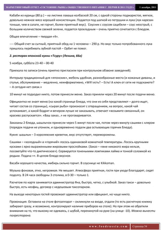 МАРКЕТИНГОВЫЙ ОТЧЕТ «СОСТОЯНИЕ РЫНКА ОБЩЕСТВЕННОГО ПИТАНИЯ Г. ПЕРМИ В 2011 ГОДУ»           1 декабря, 2011


  Кабаби из курицы (80 р.) – на листике лаваша колбаской 20 см, с одной стороны поджаристое, мягкое,
  довольно нежное мясо хорошей консистенции. Подается под шапкой из петрушки и лука (лук нарезан
  тоньше, чем в салате, не горчит, более приятный вкус). Соусник с соусом сацебели – соус неострый, с
  большим количеством свежей зелени, подается прохладным – очень приятно сочетается с блюдом.

  Общее впечатление – твердая «4».

  ---- Общий счет за сытный, приятный обед на 1 человека – 290 р. Но вкус только попробованного лука
  пришлось перебивать зубной пастой – Орбит не помог.

  2. ресторан японской кухни «Тсуру» (Ленина, 66а)

  5 ноября, суббота 23-40 – 00-40

  Приехала по записи (очень приятно пригласили при контрольном обзвоне заведений).

  Интерьер традиционный для «японских», мебель удобная, разнообразные места (и кожаные диваны, и
  стулья, обслуживание – медленно, неинформативно, «WiFi есть? – Есть! А ключ от сети не подскажете?
  – А сегодня нет связи.»

  10 минут не подходил никто, потом принесли меню. Заказ приняли через 20 минут после подачи меню.

  Официантка не знает меню (на какой странице блюда, что они из себя представляют – долго ищет,
  читает состав со страницы), «сырая рыба» произносит с отвращением, на вопрос, какой чай
  успокаивает, а какой бодрит и вечером лучше не заказывать, отвечает «возьмите связанный, он
  красиво распускается». «Ваш заказ…» не проговаривается.

  Заказаны 2 блюда, шашлычок принесли через 5 минут после чая, потом через минуту сашими с кляром
  (порядок подачи не утонили, и одновременно подали два остывающих горячих блюда).

  Кухня: шашлык – 3 королевские креветки, вкус отсутствует, переморожены.

  Сашими – «холодный» и «горячий» лосось одинаковой комнатной температуры. Лосось крупными
  кусками с ярко выраженными жировыми прослойками. (Заказ – «мне никакого жира нельзя,
  посоветуйте что-то диетическое»). Сервируется тоненькими ломтиками лайма и тонкой соломкой из
  редьки. Подача ++. В целом блюдо вкусное.

  Васаби хорошего качества, имбирь сильно горчит. В соуснице не Kikkoman.

  Музыка фоновая, этно, негромкая. Не мешает. Атмосфера приятная, гости при уходе благодарят, сидят
  подолгу. В 24 часа свободны 3 столика, в 0-30 – только 1.

  Расчетом по карте занимается администратор Яна, быстро, четко, с улыбкой. Заказ такси – довольно
  быстро, есть неофиц. договор с недешевым таксопарком.

  На выходе некоторых гостей провожает администратор или официант, но чаще никто.

  Провокация. Оставила на столе фотоаппарат – окликнули на входе, отдали (то есть расчетную книжку
  забирают сразу, и возможно, контролируют наличие приборов на столе). Но при этом не обратили
  внимания на то, что выхожу не одеваясь, с шубой, перекинутой на руке (на улице -10). Можно вынести
  полресторана.


                                                        www.foodrussia.com            Страница 54
 