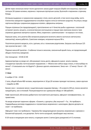 МАРКЕТИНГОВЫЙ ОТЧЕТ «СОСТОЯНИЕ РЫНКА ОБЩЕСТВЕННОГО ПИТАНИЯ Г. ПЕРМИ В 2011 ГОДУ»           1 декабря, 2011


  Детям через несколько минут после сделанного заказа дарят игрушки (барби или машинку), взрослым
  посошок 50 грамм наливки, корзинка с перченым протертым салом, булочкой и пирожком к горячему
  блюду.

  Интерьер выдержан в «украинском народном» стиле, много деталей, в том числе хэнд-мейд, чисто.
  Стилистика заведения поддерживается способом подачи счета (в плетеном сундучке). На улице у входа
  картонные фигуры «украинских радушных хозяев», оформлены витрины.

  Порции огромные (не предупреждают), приготовление на 4. Качество рыбы в драниках с лососиной
  оставляет желать лучшего, и количественное соотношение в порции трех ломтиков лосося и трех
  огромных драников смотрится странно. Мясо, жаренное с шампиньонами – не хорошо и не плохо.

  Хорошая связь, есть розетки (без вопросов разрешили включить вместо настольно светильника
  компьютер), можно работать. Советские комедии, негромкая музыка 90-х.

  Посетители разного возраста, есть с детьми, есть с пожилыми родителями. Загрузка зала больше 2/3
  при количестве мест – 120.

  Поразил масштаб туалетов – 3 кабинки только в женском, лаконичный яркий стиль, не продолжающий
  общую стилистику заведения.

  2ое посещение - 19-40-22-40

  Администратора на входе нет, обслуживают очень долго, официанта нужно искать самому,
  стандартные просьбы гостя вызывают недоумение. «- Можно мне сейчас воды стакан, я пока выберу по
  меню? – А заказывать вы что будете?». Дозаказ сделать невозможно. Заказ чая – 17 минут. Расчет – 20
  минут.

  7. Нева

  6 ноября 17-56 – 19-00

  2 зала, общий объем 400 человек, мероприятия от 10 до 20 человек проходят постоянно, самое крупное
  – свадьба на 300.

  Бизнес-ланч – основное меню с существенными скидками (Цезарь – 25 р вместо 245 р), список меняется
  каждый день, как в столовой. Позиционируется как «домашние обеды от 100 рублей».

  Кофе приличный, обстановка добротного постсоветского ресторана, официант неинформативна, но
  приветлива.

  На входе встречает охранник в форме. «Скажите, а десерты у Вас вкусные? – Гы… Не пробовал».
  Гардеробщица разговор поддержала и посоветовала мороженое с шоколадом. Другие десерты не
  знает – не пробовала.

  Официант тоже «не пробовала». Тирамису без предупреждения оказалось мороженым с орехами и
  бисквитной крошкой, а не десертом. Латте почти холодный, преобладает вкус молока.

  В 18 часов в некурящем зале никого, в курящем занята 1 випка (день рождения) и 4-5 столиков.




                                                        www.foodrussia.com            Страница 57
 