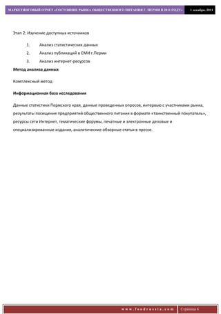 МАРКЕТИНГОВЫЙ ОТЧЕТ «СОСТОЯНИЕ РЫНКА ОБЩЕСТВЕННОГО ПИТАНИЯ Г. ПЕРМИ В 2011 ГОДУ»       1 декабря, 2011




  Этап 2: Изучение доступных источников

        1.    Анализ статистических данных
        2.    Анализ публикаций в СМИ г.Перми
        3.    Анализ интернет-ресурсов
  Метод анализа данных

  Комплексный метод

  Информационная база исследования

  Данные статистики Пермского края, данные проведенных опросов, интервью с участниками рынка,
  результаты посещения предприятий общественного питания в формате «таинственный покупатель»,
  ресурсы сети Интернет, тематические форумы, печатные и электронные деловые и
  специализированные издания, аналитические обзорные статьи в прессе.




                                                      www.foodrussia.com          Страница 6
 