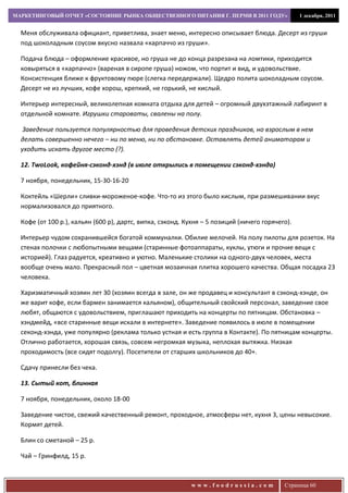 МАРКЕТИНГОВЫЙ ОТЧЕТ «СОСТОЯНИЕ РЫНКА ОБЩЕСТВЕННОГО ПИТАНИЯ Г. ПЕРМИ В 2011 ГОДУ»                 1 декабря, 2011


  Меня обслуживала официант, приветлива, знает меню, интересно описывает блюда. Десерт из груши
  под шоколадным соусом вкусно назвала «карпаччо из груши».

  Подача блюда – оформление красивое, но груша не до конца разрезана на ломтики, приходится
  ковыряться в «карпаччо» (вареная в сиропе груша) ножом, что портит и вид, и удовольствие.
  Консистенция ближе к фруктовому пюре (слегка передержали). Щедро полита шоколадным соусом.
  Десерт не из лучших, кофе хорош, крепкий, не горький, не кислый.

  Интерьер интересный, великолепная комната отдыха для детей – огромный двухэтажный лабиринт в
  отдельной комнате. Игрушки староваты, свалены на полу.

   Заведение пользуется популярностью для проведения детских праздников, но взрослым в нем
  делать совершенно нечего – ни по меню, ни по обстановке. Оставлять детей аниматорам и
  уходить искать другое место (?).

  12. TwoLoоk, кофейня-сэконд-хэнд (в июле открылись в помещении сэконд-хэнда)

  7 ноября, понедельник, 15-30-16-20

  Коктейль «Шерли» сливки-мороженое-кофе. Что-то из этого было кислым, при размешивании вкус
  нормализовался до приятного.

  Кофе (от 100 р.), кальян (600 р), дартс, випка, сэконд. Кухня – 5 позиций (ничего горячего).

  Интерьер чудом сохранившейся богатой коммуналки. Обилие мелочей. На полу пилоты для розеток. На
  стенах полочки с любопытными вещами (старинные фотоаппараты, куклы, утюги и прочие вещи с
  историей). Глаз радуется, креативно и уютно. Маленькие столики на одного-двух человек, места
  вообще очень мало. Прекрасный пол – цветная мозаичная плитка хорошего качества. Общая посадка 23
  человека.

  Харизматичный хозяин лет 30 (хозяин всегда в зале, он же продавец и консультант в сэконд-хэнде, он
  же варит кофе, если бармен занимается кальяном), общительный свойский персонал, заведение свое
  любят, общаются с удовольствием, приглашают приходить на концерты по пятницам. Обстановка –
  хэндмейд, «все старинные вещи искали в интернете». Заведение появилось в июле в помещении
  секонд-хэнда, уже популярно (реклама только устная и есть группа в Контакте). По пятницам концерты.
  Отлично работается, хорошая связь, совсем негромкая музыка, неплохая вытяжка. Низкая
  проходимость (все сидят подолгу). Посетители от старших школьников до 40+.

  Сдачу принесли без чека.

  13. Сытый кот, блинная

  7 ноября, понедельник, около 18-00

  Заведение чистое, свежий качественный ремонт, проходное, атмосферы нет, кухня 3, цены невысокие.
  Кормят детей.

  Блин со сметаной – 25 р.

  Чай – Гринфилд, 15 р.



                                                           www.foodrussia.com              Страница 60
 