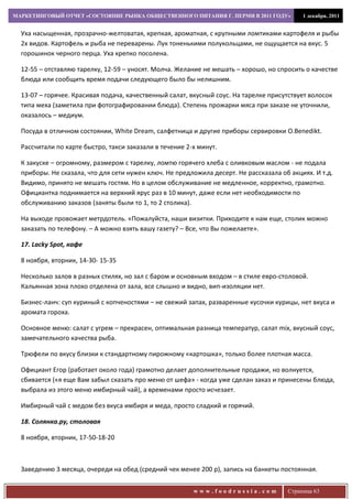 МАРКЕТИНГОВЫЙ ОТЧЕТ «СОСТОЯНИЕ РЫНКА ОБЩЕСТВЕННОГО ПИТАНИЯ Г. ПЕРМИ В 2011 ГОДУ»           1 декабря, 2011


  Уха насыщенная, прозрачно-желтоватая, крепкая, ароматная, с крупными ломтиками картофеля и рыбы
  2х видов. Картофель и рыба не переварены. Лук тоненькими полукольцами, не ощущается на вкус. 5
  горошинок черного перца. Уха крепко посолена.

  12-55 – отставляю тарелку, 12-59 – уносят. Молча. Желание не мешать – хорошо, но спросить о качестве
  блюда или сообщить время подачи следующего было бы нелишним.

  13-07 – горячее. Красивая подача, качественный салат, вкусный соус. На тарелке присутствует волосок
  типа меха (заметила при фотографировании блюда). Степень прожарки мяса при заказе не уточнили,
  оказалось – медиум.

  Посуда в отличном состоянии, White Dream, салфетница и другие приборы сервировки O.Benedikt.

  Рассчитали по карте быстро, такси заказали в течение 2-х минут.

  К закуске – огромному, размером с тарелку, ломтю горячего хлеба с оливковым маслом - не подала
  приборы. Не сказала, что для сети нужен ключ. Не предложила десерт. Не рассказала об акциях. И т.д.
  Видимо, принято не мешать гостям. Но в целом обслуживание не медленное, корректно, грамотно.
  Официантка поднимается на верхний ярус раз в 10 минут, даже если нет необходимости по
  обслуживанию заказов (заняты были то 1, то 2 столика).

  На выходе провожает метрдотель. «Пожалуйста, наши визитки. Приходите к нам еще, столик можно
  заказать по телефону. – А можно взять вашу газету? – Все, что Вы пожелаете».

  17. Lacky Sроt, кафе

  8 ноября, вторник, 14-30- 15-35

  Несколько залов в разных стилях, но зал с баром и основным входом – в стиле евро-столовой.
  Кальянная зона плохо отделена от зала, все слышно и видно, вип-изоляции нет.

  Бизнес-ланч: суп куриный с копченостями – не свежий запах, разваренные кусочки курицы, нет вкуса и
  аромата гороха.

  Основное меню: салат с угрем – прекрасен, оптимальная разница температур, салат mix, вкусный соус,
  замечательного качества рыба.

  Трюфели по вкусу близки к стандартному пирожному «картошка», только более плотная масса.

  Официант Егор (работает около года) грамотно делает дополнительные продажи, но волнуется,
  сбивается («я еще Вам забыл сказать про меню от шефа» - когда уже сделан заказ и принесены блюда,
  выбрала из этого меню имбирный чай), а временами просто исчезает.

  Имбирный чай с медом без вкуса имбиря и меда, просто сладкий и горячий.

  18. Солянка.ру, столовая

  8 ноября, вторник, 17-50-18-20



  Заведению 3 месяца, очереди на обед (средний чек менее 200 р), запись на банкеты постоянная.


                                                         www.foodrussia.com           Страница 63
 