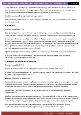 МАРКЕТИНГОВЫЙ ОТЧЕТ «СОСТОЯНИЕ РЫНКА ОБЩЕСТВЕННОГО ПИТАНИЯ Г. ПЕРМИ В 2011 ГОДУ»            1 декабря, 2011


  Блюда ждать очень долго (роллы готовят порядка 20 минут), кухня работает медленно. Запеченный
  ролл вынесли очень горячим и не предупредили. Роллы крупноваты, раскусываются ровно пополам.
  Качество продуктов в принципе без нареканий, но рис сварен не очень удачно.

  Васаби хороший, имбирь горчит, соевый соус жидкий.

  На входе грязно, натоптано, пол не вымыт. Загрузка зала 70%, 20-25 лет, компаниями, суши и алкоголь
  (шампанское, пиво).

  21. Изба, кафе

  9 ноября, среда 14-00-15-30

  Одна девушка у стойки, она же приносит еду на столы и принимает счет. Сделать заказ можно как у
  стойки, так и за столиком. Чай за 25 р. подается с лимоном, сахаром, свежей шоколадной конфетой.

  Бизнес-ланч – 3 позиции на выбор, с разной ценой. Подача салата – 5 минут, суп – сразу после салата,
  биточки пришлось ждать минут 7.. Салат Оливье свежий, но не настоялся – майонез отдельно. Уха
  неплохая, ароматная, много зелени, лук чувствовался, но рыба без особого вкуса, мелкими кусочками и
  либо переварена, либо консервированная.Горячее подали не то, которое заказано. Биточки с рисом -
  плотной структуры (увы, вообще не ем это блюдо).

  Оформление с претензией на интерьер, большая плазма, но туалет как в обычной советской столовой.

  За полтора часа пообедало человек 12, в основном парами (либо подружки, либо мужчины),
  встречаются посетители в рабочей одежде.

  22. Огни Баку, азербайджанский ресторан

  9 ноября, среда 16-10 17-20

  Подниматься страшновато в снег, хотя ступеньки не скользкие, но подъем высокий.

  3 столика забронированы на вечер, 2-3 столика все время заняты. 30+. Заказывают 2-3 горячих, чай. Чай
  подается с рафинадом и карамельками.

  Мужчина зашел просто выпить пива.

  Посетовала на громкость музыки – пообещали уменьшить громкость и сразу заменили музыку на более
  спокойную. Обслуживает Лариса – официант, администратор и, кажется, хозяйка в одном лице, хозяин
  находится в зале. Всегда можно пообщаться. Неторопливая и уютная семейная амосфера.

  Оформление – довольно скромно, но уютно, большое количество фотографий Баку, хорошая
  сервировка стола.

  В выборе блюд можно смело доверять официантке. Перепелка, на мой взгляд, чуть-чуть передержана
  и немного больше перца, чем нужно, однако мясо грудки нежное, сочное. Шашлык из перца – цельный
  зеленый перец паприка недорогого сорта. Поджаристый, внутри мягкий, но не особенно вкусный.

  Нашхараб не разбавлен, густой. Долма прекрасного качества, очень нежная начинка, хорошо
  подготовлены листья. Некрупные, одного размера долма. Сметана в качестве соуса.


                                                         www.foodrussia.com            Страница 65
 