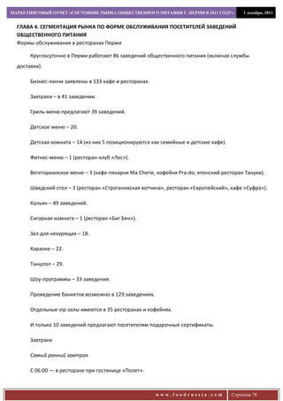 МАРКЕТИНГОВЫЙ ОТЧЕТ «СОСТОЯНИЕ РЫНКА ОБЩЕСТВЕННОГО ПИТАНИЯ Г. ПЕРМИ В 2011 ГОДУ»           1 декабря, 2011


  ГЛАВА 4. СЕГМЕНТАЦИЯ РЫНКА ПО ФОРМЕ ОБСЛУЖИВАНИЯ ПОСЕТИТЕЛЕЙ ЗАВЕДЕНИЙ
  ОБЩЕСТВЕННОГО ПИТАНИЯ
  Формы обслуживания в ресторанах Перми

       Круглосуточно в Перми работают 86 заведений общественного питания (включая службы
  доставки).

       Бизнес-ланчи заявлены в 133 кафе и ресторанах.

       Завтраки – в 41 заведении.

       Гриль-меню предлагают 39 заведений.

       Детское меню – 20.

       Детская комната – 14 (из них 5 позиционируются как семейные и детские кафе).

       Фитнес-меню – 1 (ресторан-клуб «Лес»).

       Вегетарианское меню – 3 (кафе-пекарня Ma Cherie, кофейня Pra-do, японский ресторан Тануки).

       Шведский стол – 3 (ресторан «Строгановская вотчина», ресторан «Европейский», кафе «Суфра»).

       Кальян – 49 заведений.

       Сигарная комната – 1 (ресторан «Биг Бен»).

       Зал для некурящих – 18.

       Караоке – 22.

       Танцпол – 29.

       Шоу-программы – 33 заведения.

       Проведение банкетов возможно в 129 заведениях.

       Отдельные vip-залы имеются в 35 ресторанах и кофейнях.

       И только 10 заведений предлагают посетителям подарочные сертификаты.

       Завтраки

       Самый ранний завтрак

       С 06:00 — в ресторане при гостинице «Полет».



                                                        www.foodrussia.com            Страница 78
 