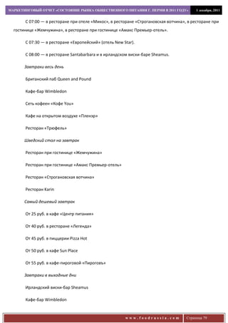 МАРКЕТИНГОВЫЙ ОТЧЕТ «СОСТОЯНИЕ РЫНКА ОБЩЕСТВЕННОГО ПИТАНИЯ Г. ПЕРМИ В 2011 ГОДУ»         1 декабря, 2011


       С 07:00 — в ресторане при отеле «Микос», в ресторане «Строгановская вотчина», в ресторане при
  гостинице «Жемчужина», в ресторане при гостинице «Амакс Премьер-отель».

       C 07:30 — в ресторане «Европейский» (отель New Star).

       С 08:00 — в ресторане Santabarbara и в ирландском виски-баре Sheamus.

       Завтраки весь день

       Британский паб Queen and Pound

       Кафе-бар Wimbledon

       Сеть кофеен «Кофе You»

       Кафе на открытом воздухе «Пленэр»

       Ресторан «Трюфель»

       Шведский стол на завтрак

       Ресторан при гостинице «Жемчужина»

       Ресторан при гостинице «Амакс Премьер-отель»

       Ресторан «Строгановская вотчина»

       Ресторан Karin

       Самый дешевый завтрак

       От 25 руб. в кафе «Центр питания»

       От 40 руб. в ресторане «Легенда»

       От 45 руб. в пиццерии Pizza Hot

       От 50 руб. в кафе Sun Place

       От 55 руб. в кафе-пироговой «Пироговъ»

       Завтраки в выходные дни

       Ирландский виски-бар Sheamus

       Кафе-бар Wimbledon


                                                       www.foodrussia.com           Страница 79
 
