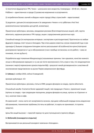 МАРКЕТИНГОВЫЙ ОТЧЕТ «СОСТОЯНИЕ РЫНКА ОБЩЕСТВЕННОГО ПИТАНИЯ Г. ПЕРМИ В 2011 ГОДУ»            1 декабря, 2011


  1) посетители фудкортов в ТРК, Чикен – школьники всех возрастов, Сковородка – 20-40 лет, «Баскин
  Роббинс» - единственное в городе (!) развесное мороженое в ассортименте.

  2) потребители бизнес-ланчей и обедов в черте города («Вкус странствий» - евростоловая)

  3) родители с детьми (по воскресеньям в 3х заведениях «Чикен» и по субботам в Yest Yest
  развлекательные программы для детей, аниматоры).

  Привлечение аудитории: реклама, имиджевая реклама (благотворительные акции), сайт, группа
  вКонтакте, наружная реклама в ТРК города, акции с предложением дисконтных карт.

  Стихийный имидж (по материалам интервью с экспертами и респондентами): Практически на любом
  фудкорте очередь стоят только в Алендвик. При этом широко известны случаи отравлений («да я сам
  однажды»), бывшие сотрудники Алендвик охотно рассказывают об особенностях кухни (повторное
  разогревание просрочки и т.д.) и обслуживания («как я вообще согласилась на эту работу – сама не
  понимаю, это же ад был»).

  Потребители ждут появления Макдональдса (называемые причины: там «дешевле, качество намного
  лучше и обслуживание хорошее» и «у нас же почти миллионник»). Есть слухи о том, что неоднократное
  (начиная с марта) перенесение сроков открытия МД – результат некой договоренности с властями об
  эксклюзивном представлении на рынке Перми американского фастфуда.

  2. Subway (с ноября 2010, сейчас 8 заведений)

  Целевая аудитория: 15+

  Привлечение аудитории: реклама, статьи в СМИ, раздача флаеров на скидку, группа вКонтакте.

  Стихийный имидж: Считается более здоровой пищей, чем продукция «Чикен», привлекают акции
  (купоны на скидку – при следующем посещении, раздача флаеров на улице, купоны на «Групоне» и
  пр.), наличие пива и кофе.

  Из замечаний – очень часто нет ассортимента начинок, при даже небольшой очереди очень медленное
  обслуживание, технические проблемы (то печь не работает, то карты не принимают, то туалеты
  закрыты).

  Цены без акций высокие – «простой перекус по цене полноценного горячего обеда».

  3. McDonalds (планируется открытие)

  Воспринимается как реальный конкурент компании «Алендвик».



                                                        www.foodrussia.com            Страница 81
 