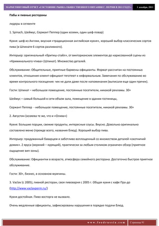 МАРКЕТИНГОВЫЙ ОТЧЕТ «СОСТОЯНИЕ РЫНКА ОБЩЕСТВЕННОГО ПИТАНИЯ Г. ПЕРМИ В 2011 ГОДУ»             1 декабря, 2011


  Пабы и пивные рестораны

  лидеры в сегменте

  1. Spinach, Шеймус, Сержант Пеппер (один хозяин, один шеф-повар)

  Кухня: шеф из Англии, вкусная «традиционная английская кухня», хороший выбор классических сортов
  пива (в Шпинате 6 сортов разливного).

  Интерьер: оригинальный «бритиш-стайл», от викторианских элементов до нарисованной сцены из
  «Криминального чтива» (Шпинат). Множество деталей.

  Обслуживание: Общительные, приятные бармены-официанты. Формат рассчитан на постоянных
  клиентов, отношения клиент-официант тяготеют к неформальным. Замечания по обслуживанию во
  время контрольного посещения: чек не дали даже после напоминания (выписали еще один пречек).

  Гости: Шпинат – небольшое помещение, постоянные посетители, никакой рекламы. 30+

  Шеймус – самый большой в сети объем зала, помещение в здании гостиницы,

  Сержант Пеппер - небольшое помещение, постоянные посетители, никакой рекламы. 30+

  2. Августин (хозяева те же, что и «Олива»)

  Кухня: Большие порции, свежие продукты, интересные соусы. Вкусно. Довольно оригинально
  составлено меню (прежде всего, названия блюд). Хороший выбор пива.

  Интерьер: придуманный баварцем и заботливо воплощенный со множеством деталей «охотничий
  домик». 2 яруса (верхний – курящий), практически за любым столиком ограничен обзор (приятное
  ощущение вип-зоны).

  Обслуживание: Официантки в возрасте, атмосфера семейного ресторана. Достаточно быстрое приятное
  обслуживание.

  Гости: 30+, бизнес, в основном мужчины.

  3. Vaclav (с 2005), пивной ресторан, своя пивоварня с 2005 г. Общая кухня с кафе Пра-до
  (http://www.vaclavperm.ru/)

  Кухня достойная. Пиво восторга не вызвало.

  Очень медленные официанты, зафиксированы нарушения в порядке подачи блюд.




                                                          www.foodrussia.com            Страница 91
 