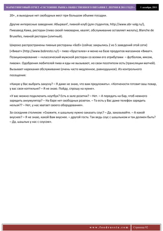 МАРКЕТИНГОВЫЙ ОТЧЕТ «СОСТОЯНИЕ РЫНКА ОБЩЕСТВЕННОГО ПИТАНИЯ Г. ПЕРМИ В 2011 ГОДУ»           1 декабря, 2011


  20+ , в выходные нет свободных мест при большом объеме посадки.

  Другие интересные заведения: АбырвалГ, пивной клуб (для студентов, http://www.abr-valg.ru/),
  Пивзавод Кама, ресторан (пиво своей пивоварни, хвалят, обслуживание оставляет желать), Blanche de
  Bruxelles, пивной ресторан (элитный).

  Широко распространены пивные рестораны «Боб» (сейчас закрылись 2 из 5 заведений этой сети)
  («Виват» (http://www.bobresto.ru/) – пиво «Хрусталев» и меню на базе продуктов магазинов «Виват».
  Позиционирование – «классический мужской ресторан со всеми его атрибутами – футболом, мясом,
  пивом». Одобрения любителей пива и еды не вызывают, но свои посетители есть (трансляции матчей).
  Вызывает нарекания обслуживание (очень часто медленное, равнодушное). Из контрольного
  посещения:

  «Какую у Вас выбрать закуску? – Я даже не знаю, что вам предложить». «Копчености готовит ваш повар,
  у вас своя коптильня? – Я не знаю. Пойду, спрошу на кухне».

  «У вас можно подключить ноутбук? Есть в зале розетки? – Нет. – А передать на бар, чтоб немного
  зарядить аккумулятор? – На баре нет свободных розеток. – То есть у Вас даже телефон зарядить
  нельзя?? – Нет, у нас хватает своего оборудования».

  За соседним столиком: «Скажите, к шашлыку нужно заказать соус? – Да, заказывайте. – А какой
  вкуснее? – Я не знаю, какой Вам вкуснее. – другой гость: Так ведь соус с шашлыком и так должен быть?
  – Да, шашлык у нас с соусом».




                                                        www.foodrussia.com            Страница 92
 