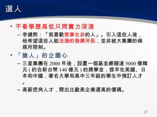 選人

▪ 不看學歷高低只問實力深淺
 – 李健熙：「我喜歡惹事生非的人」。引入這些人後，
   他希望這些人能活潑的發揮所長，並非被大集團的條
   規所限制。
▪ 「搶人」的企圖心
 – 三星集團在 2000 年後，設置一個基金總額達 5000 億韓
   元 ( 約合新台幣 140 億元 ) 的獎學金，提早在美國、日
   本和中國，著名大學和高中三年級的學生中預訂人才
   。
 – 高薪挖角人才，開出比歐美企業還高的價碼。



                                 22
 