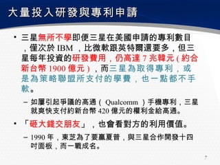 大量投入研發與專利申請

▪ 三星無所不學即便三星在美國申請的專利數目
  ，僅次於 IBM ，比微軟跟英特爾還要多，但三
  星每年投資的研發費用，仍高達 7 兆韓元 ( 約合
  新台幣 1900 億元 ) ，而三星為取得專利，或
  是為策略聯盟所支付的學費，也一點都不手
  軟。
 – 如屢引起爭議的高通（ Qualcomm ）手機專利，三星
   就爽快支付約新台幣 420 億元的權利金給高通。
▪ 「砸大錢交朋友」，也會看對方的利用價值。
 – 1990 年，東芝為了要贏夏普，與三星合作開發十四
   吋面板，而一戰成名。
                                  7
 