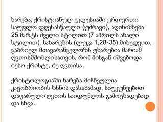 ხარება, ქრისტიანულ ეკლესიაში ერთ-ერთი
საუფლო დღესასწაული (უძრავი), აღინიშნება
25 მარტს ძველი სტილით (7 აპრილს ახალი
სტილით). სახარების (ლუკა 1,28-35) მიხედვით,
გაბრიელ მთავარანგელოზს უხარებია მარიამ
ღვთისმშობლისათვის, რომ მისგან იშვებოდა
იესო ქრისტე, ძე ღვთისა.

ქრისტოლოგიაში ხარება მიჩნეულია
კაცობრიობის ხსნის დასაბამად, საუკუნეებით
დაფარული ღვთის საიდუმლოს გამოცხადებად
და სხვა.
 