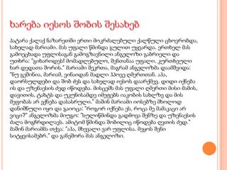 ხარება იესოს შობის შესახებ
პატარა ქალაქ ნაზარეთში ერთი მოკრძალებული ქალწული ცხოვრობდა,
სახელად მარიამი. მას უფალი წმინდა გულით უყვარდა. ერთხელ მას
გამოეცხადა უფლისაგან გამოგზავნილი ანგელოზი გაბრიელი და
უთხრა: ”გიხაროდეს! მომადლებულო, შენთანაა უფალი. კურთხეული
ხარ დედათა შორის.” მარიამი შეკრთა, მაგრამ ანგელოზმა დაამშვიდა:
”ნუ გეშინია, მარიამ, ვინაიდან მადლი ჰპოვე ღმერთთან. აჰა,
დაორსულდები და შობ ძეს და სახელად იესოს დაარქმევ. დიდი იქნება
ის და უზენაესის ძედ იწოდება. მისცემს მას უფალი ღმერთი მისი მამის,
დავითის, ტახტს და უკუნისამდე იმეფებს იაკობის სახლზე და მის
მეფობას არ ექნება დასასრული.” მაშინ მარიამი იოსებზე მხოლოდ
დანიშნული იყო და გაიოცა: ”როგორ იქნება ეს, როცა მე მამაკაცი არ
ვიცი?” ანგელოზმა მიუგო: ”სულიწმინდა გადმოვა შენზე და უზენაესის
ძალა მოგჩრდილავს. ამიტომ წმინდა შობილიც იწოდება ღვთის ძედ.”
მაშინ მარიამმა თქვა: ”აჰა, მხევალი ვარ უფლისა. მეყოს შენი
სიტყვისამებრ.” და განეშორა მას ანგელოზი.
 