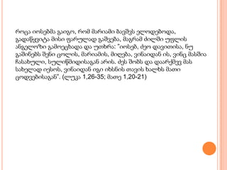 როცა იოსებმა გაიგო, რომ მარიამი ბავშვს ელოდებოდა,
გადაწყვიტა მისი ფარულად გაშვება, მაგრამ ძილში უფლის
ანგელოზი გამოეცხადა და უთხრა: ”იოსებ, ძეო დავითისა, ნუ
გაშინებს შენი ცოლის, მარიამის, მიღება, ვინაიდან ის, ვინც მასშია
ჩასახული, სულიწმიდისაგან არის. ძეს შობს და დაარქმევ მას
სახელად იესოს, ვინაიდან იგი იხსნის თავის ხალხს მათი
ცოდვებისაგან”. (ლუკა 1,26-35; მათე 1,20-21)
 