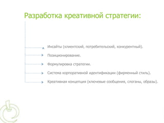 Разработка креативной стратегии:



      Инсайты (клиентский, потребительский, конкурентный).

      Позиционирование.

      Формулировка стратегии.

      Система корпоративной идентификации (фирменный стиль).

      Креативная концепция (ключевые сообщения, слоганы, образы).
 