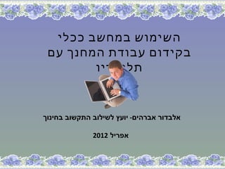 ‫השימוש במחשב ככלי‬
 ‫בקידום עבודת המחנך עם‬
        ‫תלמידיו‬


‫אלבדור אברהים- יועץ לשילוב התקשוב בחינוך‬

              ‫אפריל 2102‬
 