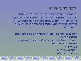 ‫קשר מחנך-הורה‬
      ‫נוכחות סבירה ורציפה של הורים בביה" ס גורמת‬
‫להעלאת האימון ביניהם, מה שממחיש בצורה מובהקת‬
 ‫שהמורים וההורים נמצאים באותו צד של המתרס. אך,‬
  ‫לעיתים קרובות כמעט ואין קשר בין ההורה והנעשה‬
                                      ‫בבית הספר.‬

  ‫האינטרנט הוא טכנולוגיה שיכולה לספק כלים רבים‬
                                   ‫לחיזוק הקשר.‬
   ‫ההורים והתלמידים צריכים לדעת באופן שותף את‬
                           ‫ציפיות של בית הספר:‬
                                      ‫שעורי בית‬
                                ‫מבחנים עתידיים‬
                                ‫אירועים בביה" ס‬
 