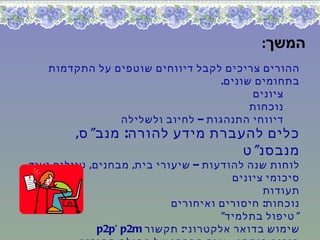 ‫המשך:‬
   ‫ההורים צריכים לקבל דיווחים שוטפים על התקדמות‬
                                  ‫בתחומים שונים.‬
                                        ‫ציונים‬
                                        ‫נוכחות‬
               ‫דיווחי התנהגות – לחיוב ולשלילה‬
         ‫כלים להעברת מידע להורה: מנב" ס,‬
                                 ‫מנבסנ" ט‬
‫לוחות שנה להודעות – שיעורי בית, מבחנים, טיולים ועוד‬
                                       ‫סיכומי ציונים‬
                                             ‫תעודות‬
                            ‫נוכחות: חיסורים ואיחורים‬
                                     ‫" טיפול בתלמיד"‬
              ‫שימוש בדואר אלקטרוני: תקשור ‪p2p‘ p2m‬‬
 