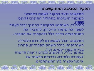 ‫תפקיד הסביבה המתוקשבת:‬
           ‫התקשוב נועד במקור לשמש כאמצעי‬
      ‫לשיפור היעילות בתהליך החינוכי ) ג' ונס‬
                                       ‫3991( .‬
‫הוכח כי, השימוש בתקשוב בחינוך יכול לעזור‬
         ‫לשפר את שימור הזיכרון, להגביר את‬
  ‫המוטיבציה בדרך כלל ולהעמיק את ההבנה .‬
     ‫התקשוב יכול לשמש גם לקידום הלמידה‬
    ‫השיתופית, כולל משחק תפקידים, פתרון‬
                   ‫בעיות בפרויקטים. וכו'.‬
   ‫באופן כללי, התקשוב מקדם גישות חדשות‬
         ‫לעבודה ולמידה, ודרכים חדשות של‬
              ‫אינטראקציה בין המשתתפים.‬
 