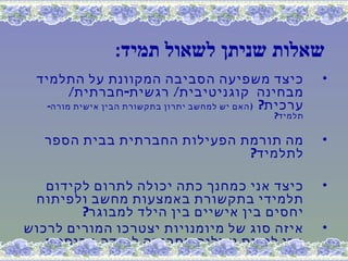 ‫שאלות שניתן לשאול תמיד:‬
 ‫כיצד משפיעה הסביבה המקוונת על התלמיד‬                     ‫•‬
        ‫מבחינה קוגניטיבית/ רגשית- חברתית/‬
   ‫ערכית? ) האם יש למחשב יתרון בתקשורת הבין אישית מורה-‬
                                                 ‫תלמיד?‬

   ‫מה תורמת הפעילות החברתית בבית הספר‬                     ‫•‬
                              ‫לתלמיד?‬

   ‫כיצד אני כמחנך כתה יכולה לתרום לקידום‬                  ‫•‬
 ‫תלמידי בתקשורת באמצעות מחשב ולפיתוח‬
        ‫יחסים בין אישיים בין הילד למבוגר?‬
‫איזה סוג של מיומנויות יצטרכו המורים לרכוש‬                 ‫•‬
   ‫כדי להיות יעילים בסביבה למידה מבוססת‬
                              ‫תקשוב ‪?ICT‬‬
 