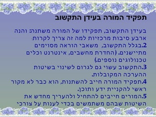 ‫תפקיד המורה בעידן התקשוב‬
 ‫בעידן התקשוב, תפקידו של המורה משתנה: והנה‬
       ‫ארבע סיבות מרכזיות למה זה צריך לקרות:‬
        ‫2. בגלל התקשוב, משאבי הוראה מסוימים‬
     ‫מתיישנים. ) החדרת מחשבים, אינטרנט וכלים‬
                             ‫טכנולוגים נוספים.(‬
        ‫3. התקשוב עשוי גם לגרום לשינוי בשיטות‬
                            ‫ההערכה המקובלות.‬
‫4. תפקיד המורה חייב להשתנות, הוא כבר לא מקור‬
                       ‫ראשי להקניית ידע ותוכן.‬
    ‫5. המורים חייבים להתחיל ולהעריך מחדש את‬
  ‫השיטות שבהם משתמשים בכדי לענות על צורכי‬
                             ‫הלימוד של הילדים.‬
 