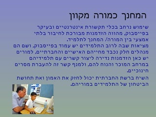 ‫המחנך כמורה מקוון‬
         ‫שימוש נרחב בכלי תקשורת אינטרנטיים ובעיקר‬
        ‫בפייסבוק, מהווה הזדמנות מבורכת לחיבור בלתי‬
                    ‫אמצעי בין המורה/ המחנך לתלמיד.‬
‫מציאות שבה לרוב התלמידים יש עמוד בפייסבוק, ושם הם‬
 ‫מנהלים חלק נכבד מחייהם האישיים והחברתיים, למורים‬
      ‫יש כאן הזדמנות נדירה ליצור קשרים עם תלמידיהם‬
‫במרחב המוכר והנוח להם, ולמנף קשר זה להעברת מסרים‬
                                          ‫חינוכיים.‬
 ‫השיח ברשת החברתית יכול לחזק את האמון ואת תחושת‬
                      ‫הביטחון של התלמידים במוריהם.‬
 