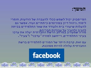 ‫המשך:‬
‫הפייסבוק יכול לשמש ככלי להעברה של הודעות, חומרי‬
   ‫לימוד, ניהול דיון בפורומים כיתתיים ועוד. אפשר גם‬
‫להעלות שיעורי בית ולעודד את שאר התלמידים בכיתה‬
                      ‫להגיב ולהעיר על עבודות חבריהם.‬
 ‫מורה שמעורב במרחב הרשת החברתית יעלה את ערכו‬
     ‫בעיני התלמידים, וייחשב למורה " עדכני" ו" צעיר" .‬

     ‫עם זאת, קרבת היתר של המורים לתלמידים ברשת‬
                   ‫החברתית עלולה להיות מסוכנת.‬
 