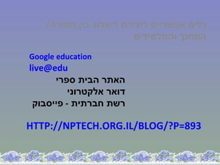 ‫כלים אפשריים ליצירת דיאלוג בין המורה/‬
                        ‫המחנך והתלמידים‬

‫‪Google education‬‬
‫‪live@edu‬‬
      ‫האתר הבית ספרי‬
          ‫דואר אלקטרוני‬
 ‫רשת חברתית - פייסבוק‬

‫398=‪HTTP://NPTECH.ORG.IL/BLOG/?P‬‬
 