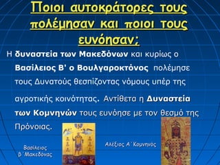 Ποιοι αυτοκράτορες                    τους
     πολέμησαν και ποιοι                   τους
            ευνόησαν;
Η δυναστεία των Μακεδόνων και κυρίως ο
 Βασίλειος Β' ο Βουλγαροκτόνος πολέμησε
 τους Δυνατούς θεσπίζοντας νόμους υπέρ της

 αγροτικής κοινότητας. Αντίθετα η Δυναστεία
 των Κομνηνών τους ευνόησε με τον θεσμό της
 Πρόνοιας.

                      Αλέξιος Α΄Κομνηνός
    Βασίλειος
  β΄Μακεδόνας
 