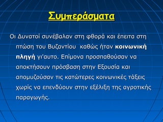 Συμπεράσματα
Οι Δυνατοί συνέβαλαν στη φθορά και έπειτα στη
  πτώση του Βυζαντίου καθώς ήταν κοινωνική
  πληγή γι'αυτο. Επίμονα προσπαθούσαν να
  αποκτήσουν πρόσβαση στην Εξουσία και
  απομυζούσαν τις κατώτερες κοινωνικές τάξεις
  χωρίς να επενδύουν στην εξέλιξη της αγροτικής
  παραγωγής.
 