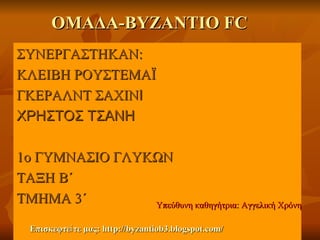 ΟΜΑΔΑ-ΒΥΖΑΝΤΙΟ FC
ΣΥΝΕΡΓΑΣΤΗΚΑΝ:
ΚΛΕΙΒΗ ΡΟΥΣΤΕΜΑΪ
ΓΚΕΡΑΛΝΤ ΣΑΧΙΝΙ
ΧΡΗΣΤΟΣ ΤΣΑΝΗ

1ο ΓΥΜΝΑΣΙΟ ΓΛΥΚΩΝ
ΤΑΞΗ Β΄
ΤΜΗΜΑ 3΄        Υπεύθυνη καθηγήτρια: Αγγελική Χρόνη

  Επισκεφτεἰ τε μας: http://byzantiob3.blogspot.com/
 