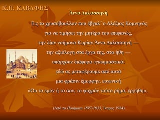 Κ.Π. ΚΑΒΑΦΗΣ
                        Άννα Δαλασσηνή
       Εις το χρυσόβουλλον που έβγαλ’ ο Aλέξιος Κομνηνός
             για να τιμήσει την μητέρα του επιφανώς,
          την λίαν νοήμονα Κυρίαν Άννα Δαλασσηνή —
              την αξιόλογη στα έργα της, στα ήθη —
                υπάρχουν διάφορα εγκωμιαστικά:
                  εδώ ας μεταφέρουμε από αυτά
                  μια φράσιν έμορφην, ευγενική
      «Ου το εμόν ή το σον, το ψυχρόν τούτο ρήμα, ερρήθη».


                (Από τα Ποιήματα 1897-1933, Ίκαρος 1984)
 
