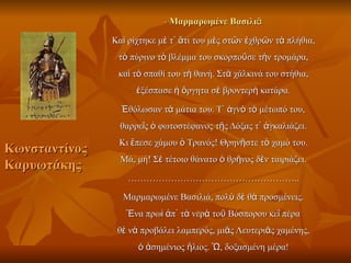 - Μαρμαρωμένε Βασιλιᾶ

               Καὶ ρίχτηκε μὲ τ᾿ ἄτι του μὲς στῶν ἐχθρῶν τὰ πλήθια,
                τὸ πύρινο τὸ βλέμμα του σκορποῦσε τὴν τρομάρα,
                καὶ τὸ σπαθί του τὴ θανή. Στὰ χάλκινά του στήθια,
                     ἐξέσπασε ἡ ὄργητα σὲ βροντερὴ κατάρα.

                 Ἐθόλωσαν τὰ μάτια του. Τ᾿ ἁγνὸ τὸ μέτωπό του,
                 θαρρεῖς ὁ φωτοστέφανος τῆς Δόξας τ᾿ ἀγκαλιάζει.
                Κι ἔπεσε χάμου ὁ Τρανός! Θρηνῆστε τὸ χαμό του.
Κωνσταντίνος
                 Μά, μή! Σὲ τέτοιο θάνατο ὁ θρῆνος δὲν ταιριάζει.
Καρυωτάκης
                   ………………………………………………..

                 Μαρμαρωμένε Βασιλιά, πολὺ δὲ θὰ προσμένεις.
                  Ἕνα πρωὶ ἀπ᾿ τὰ νερὰ τοῦ Βόσπορου κεῖ πέρα
                θὲ νὰ προβάλει λαμπερός, μιᾶς Λευτεριᾶς χαμένης,
                     ὁ ἀσημένιος ἥλιος. Ὤ, δοξασμένη μέρα!
 