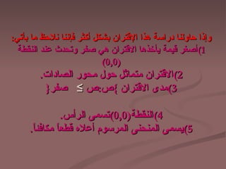 ‫وإذا حاولنا دراسة هذا القتران بشكل أكثر فإننا نلحظ ما بأتي:‬
  ‫1(أصغر قيمة يأخذها القتران هي صفر وتحدث عند النقطة‬
                           ‫)0,0(‬
        ‫2(القتران متماثل حول محور الصادات.‬
         ‫3(مدى القتران {ص:ص ≤ صفر}‬

                ‫4(النقطة)0,0(تسمى الرأس.‬
     ‫5(يسمى المنحنى المرسوم أعله قطع ً مكافئ ً.‬
      ‫ا‬       ‫ا‬
 