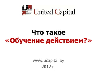Что такое
«Обучение действием?»

      www.ucapital.by
         2012 г.
 