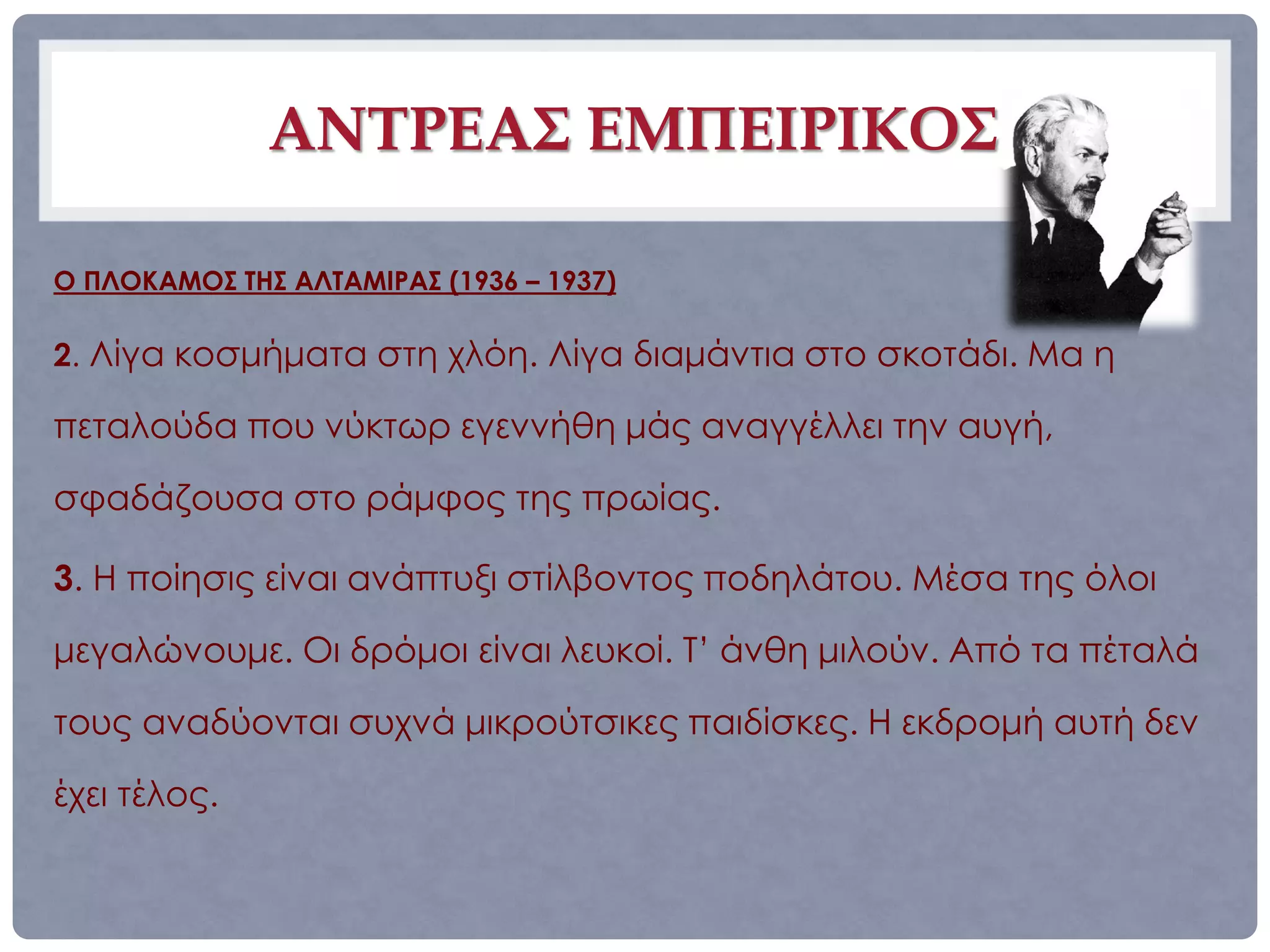 ΑΝΤΡΕΑΣ ΕΜΠΕΙΡΙΚΟΣ

Ο ΠΛΟΚΑΜΟΣ ΤΗΣ ΑΛΤΑΜΙΡΑΣ (1936 – 1937)

2. Λίγα κοσμήματα στη χλόη. Λίγα διαμάντια στο σκοτάδι. Μα η

πεταλούδα που νύκτωρ εγεννήθη μάς αναγγέλλει την αυγή,

σφαδάζουσα στο ράμφος της πρωίας.

3. Η ποίησις είναι ανάπτυξι στίλβοντος ποδηλάτου. Μέσα της όλοι

μεγαλώνουμε. Οι δρόμοι είναι λευκοί. Τ’ άνθη μιλούν. Από τα πέταλά

τους αναδύονται συχνά μικρούτσικες παιδίσκες. Η εκδρομή αυτή δεν

έχει τέλος.
 