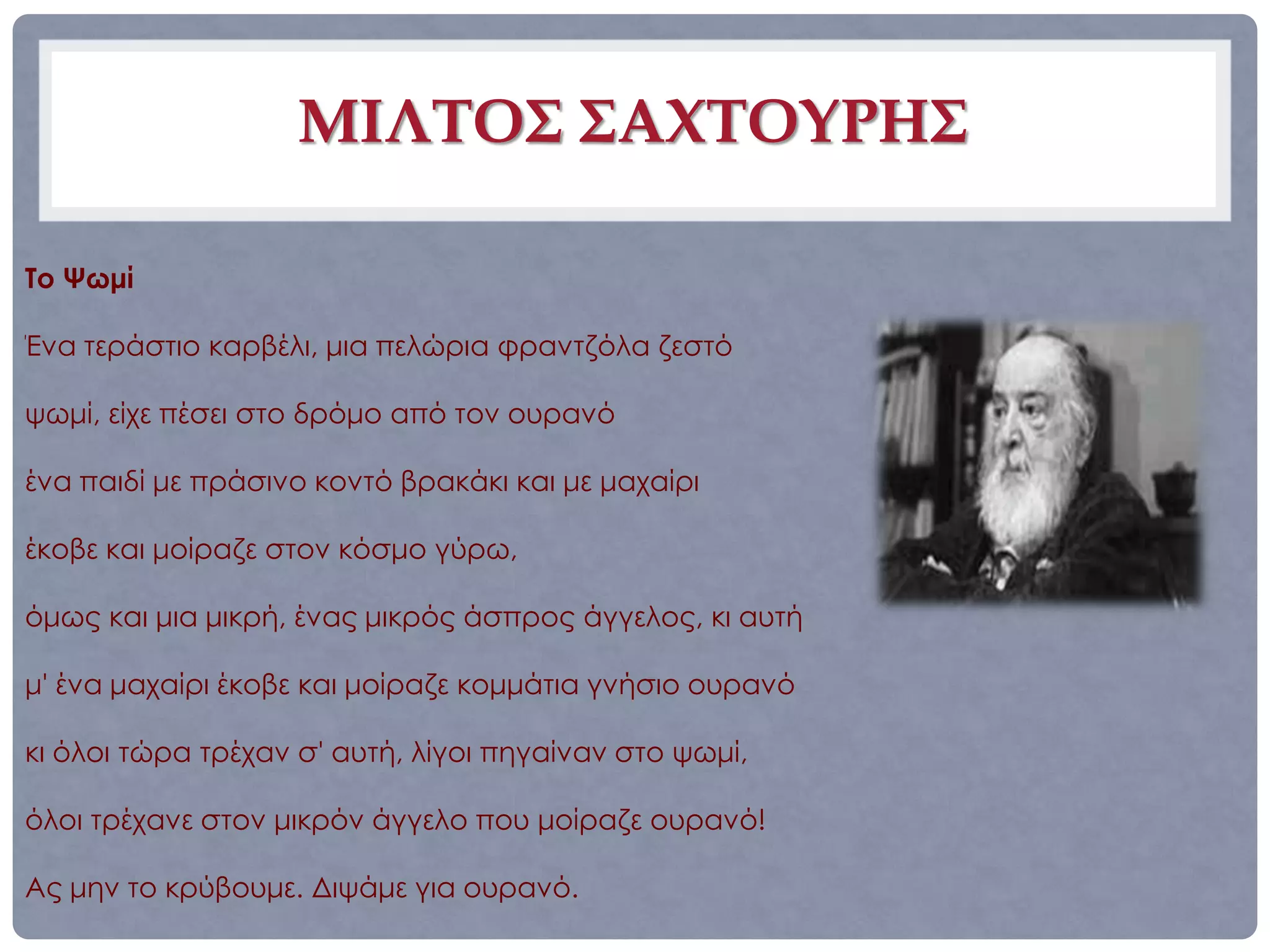 ΜΙΛΤΟΣ ΣΑΧΤΟΥΡΗΣ

Το Ψωμί

Ένα τεράστιο καρβέλι, μια πελώρια φραντζόλα ζεστό

ψωμί, είχε πέσει στο δρόμο από τον ουρανό

ένα παιδί με πράσινο κοντό βρακάκι και με μαχαίρι

έκοβε και μοίραζε στον κόσμο γύρω,

όμως και μια μικρή, ένας μικρός άσπρος άγγελος, κι αυτή

μ' ένα μαχαίρι έκοβε και μοίραζε κομμάτια γνήσιο ουρανό

κι όλοι τώρα τρέχαν σ' αυτή, λίγοι πηγαίναν στο ψωμί,

όλοι τρέχανε στον μικρόν άγγελο που μοίραζε ουρανό!

Ας μην το κρύβουμε. Διψάμε για ουρανό.
 
