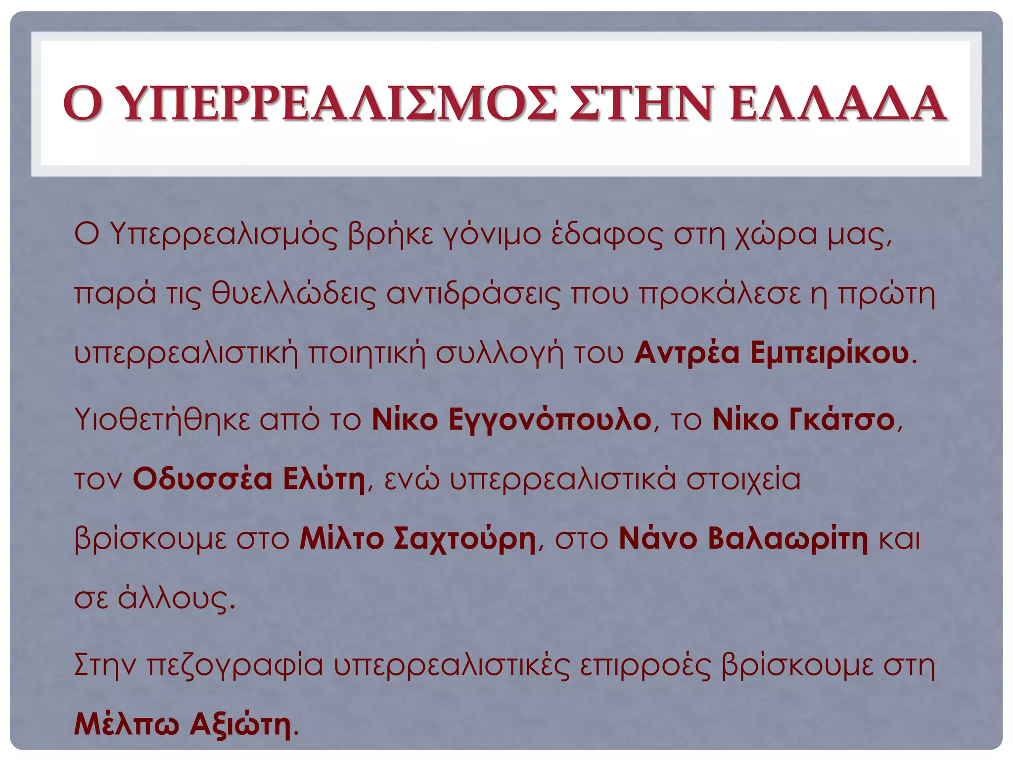 Ο ΥΠΕΡΡΕΑΛΙΣΜΟΣ ΣΤΗΝ ΕΛΛΑΔΑ

Ο Υπερρεαλισμός βρήκε γόνιμο έδαφος στη χώρα μας,
παρά τις θυελλώδεις αντιδράσεις που προκάλεσε η πρώτη
υπερρεαλιστική ποιητική συλλογή του Αντρέα Εμπειρίκου.

Υιοθετήθηκε από το Νίκο Εγγονόπουλο, το Νίκο Γκάτσο,
τον Οδυσσέα Ελύτη, ενώ υπερρεαλιστικά στοιχεία
βρίσκουμε στο Μίλτο Σαχτούρη, στο Νάνο Βαλαωρίτη και
σε άλλους.

Στην πεζογραφία υπερρεαλιστικές επιρροές βρίσκουμε στη
Μέλπω Αξιώτη.
 