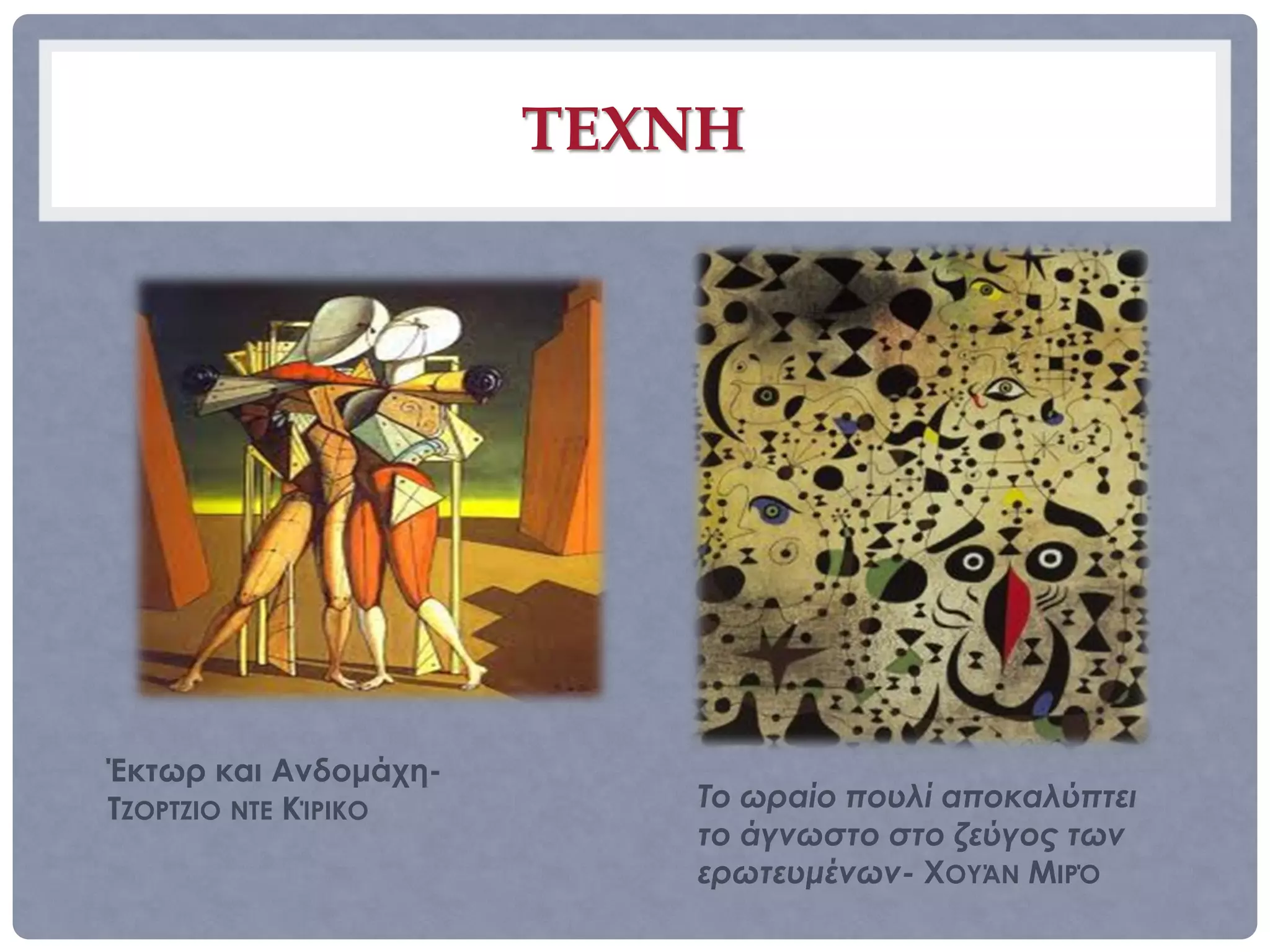 ΤΕΧΝΗ




Έκτωρ και Ανδομάχη-
ΤΖΟΡΤΖΙΟ ΝΤΕ ΚΊΡΙΚΟ      Το ωραίο πουλί αποκαλύπτει
                         το άγνωστο στο ζεύγος των
                         ερωτευμένων- ΧΟΥΆΝ ΜΙΡΌ
 