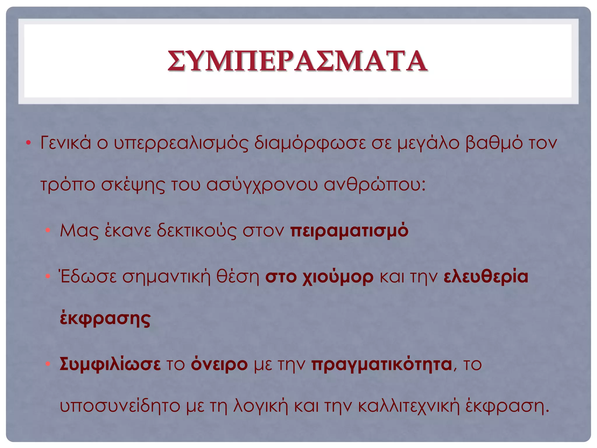 ΣΥΜΠΕΡΑΣΜΑΤΑ

• Γενικά ο υπερρεαλισμός διαμόρφωσε σε μεγάλο βαθμό τον

 τρόπο σκέψης του ασύγχρονου ανθρώπου:

  • Μας έκανε δεκτικούς στον πειραματισμό

  • Έδωσε σημαντική θέση στο χιούμορ και την ελευθερία

   έκφρασης

  • Συμφιλίωσε το όνειρο με την πραγματικότητα, το

   υποσυνείδητο με τη λογική και την καλλιτεχνική έκφραση.
 