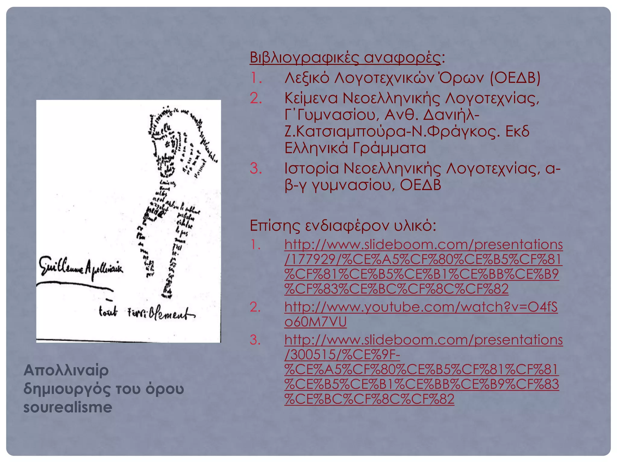 Βιβλιογραφικές αναφορές:
                      1. Λεξικό Λογοτεχνικών Όρων (ΟΕΔΒ)
                      2. Κείμενα Νεοελληνικής Λογοτεχνίας,
                           Γ΄Γυμνασίου, Ανθ. Δανιήλ-
                           Ζ.Κατσιαμπούρα-Ν.Φράγκος. Εκδ
                           Ελληνικά Γράμματα
                      3. Ιστορία Νεοελληνικής Λογοτεχνίας, α-
                           β-γ γυμνασίου, ΟΕΔΒ

                      Επίσης ενδιαφέρον υλικό:
                      1.   http://www.slideboom.com/presentations
                           /177929/%CE%A5%CF%80%CE%B5%CF%81
                           %CF%81%CE%B5%CE%B1%CE%BB%CE%B9
                           %CF%83%CE%BC%CF%8C%CF%82
                      2.   http://www.youtube.com/watch?v=O4fS
                           o60M7VU
                      3.   http://www.slideboom.com/presentations
                           /300515/%CE%9F-
Απολλιναίρ                 %CE%A5%CF%80%CE%B5%CF%81%CF%81
δημιουργός του όρου        %CE%B5%CE%B1%CE%BB%CE%B9%CF%83
                           %CE%BC%CF%8C%CF%82
sourealisme
 