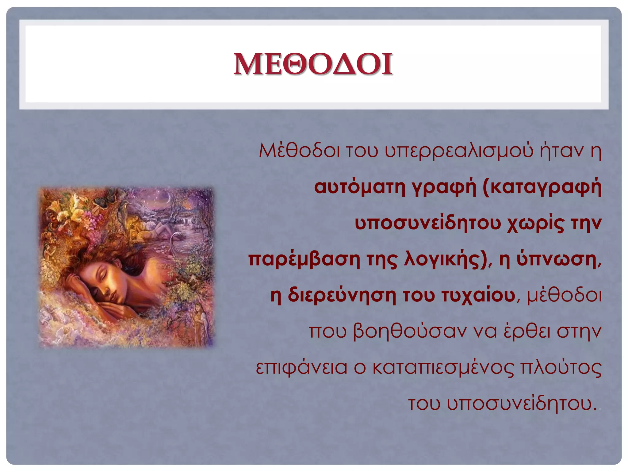 ΜΕΘΟΔΟΙ

 Μέθοδοι του υπερρεαλισμού ήταν η
      αυτόματη γραφή (καταγραφή
          υποσυνείδητου χωρίς την
παρέμβαση της λογικής), η ύπνωση,
  η διερεύνηση του τυχαίου, μέθοδοι
     που βοηθούσαν να έρθει στην
επιφάνεια ο καταπιεσμένος πλούτος
               του υποσυνείδητου..
 