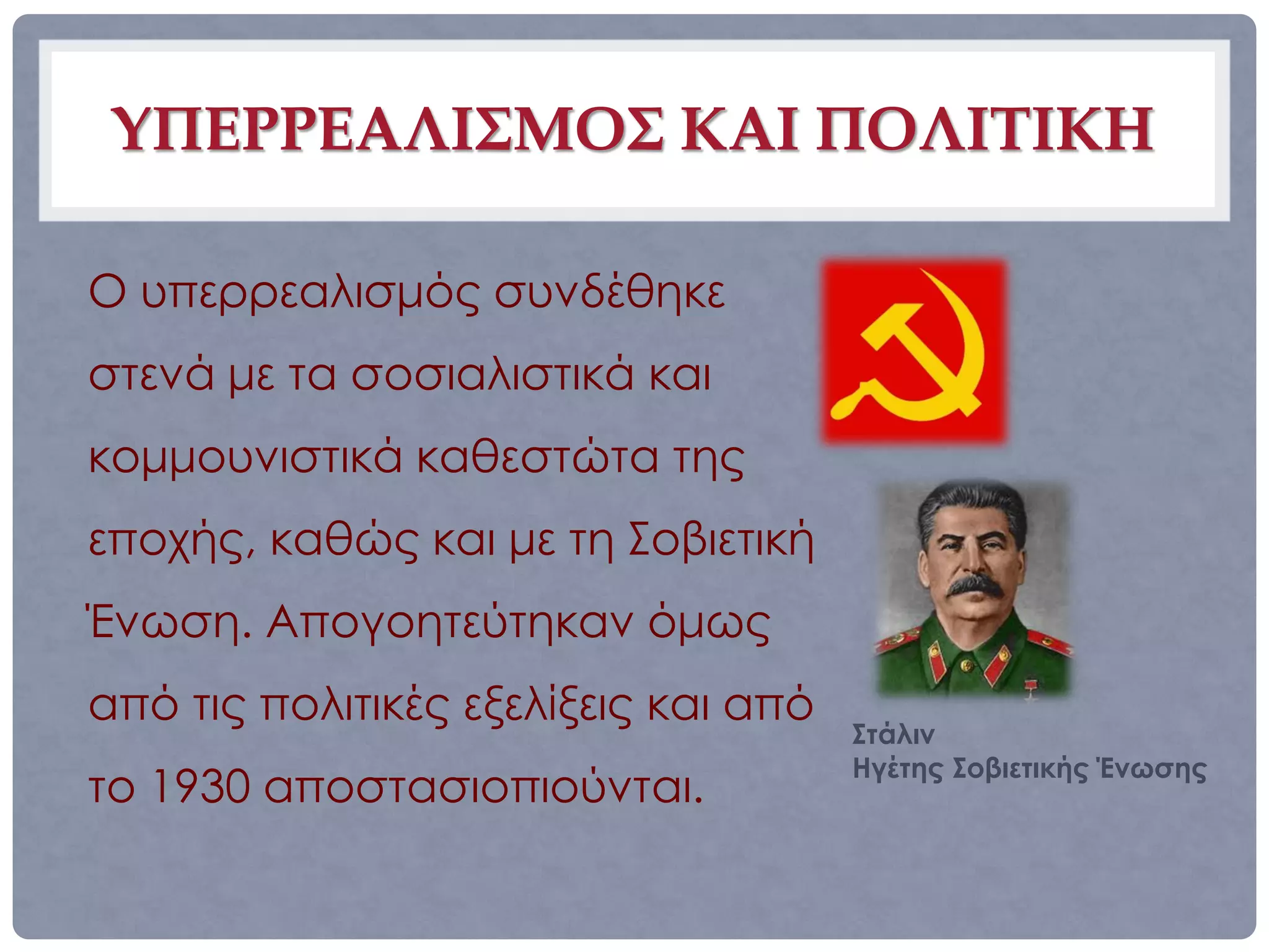ΥΠΕΡΡΕΑΛΙΣΜΟΣ ΚΑΙ ΠΟΛΙΤΙΚΗ

Ο υπερρεαλισμός συνδέθηκε
στενά με τα σοσιαλιστικά και
κομμουνιστικά καθεστώτα της
εποχής, καθώς και με τη Σοβιετική
Ένωση. Απογοητεύτηκαν όμως
από τις πολιτικές εξελίξεις και από
                                      Στάλιν
                                      Ηγέτης Σοβιετικής Ένωσης
το 1930 αποστασιοπιούνται.
 