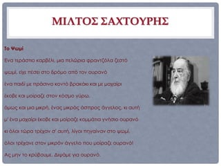 ΜΙΛΤΟΣ ΣΑΧΤΟΥΡΗΣ

Το Ψωμί

Ένα τεράστιο καρβέλι, μια πελώρια φραντζόλα ζεστό

ψωμί, είχε πέσει στο δρόμο από τον ουρανό

ένα παιδί με πράσινο κοντό βρακάκι και με μαχαίρι

έκοβε και μοίραζε στον κόσμο γύρω,

όμως και μια μικρή, ένας μικρός άσπρος άγγελος, κι αυτή

μ' ένα μαχαίρι έκοβε και μοίραζε κομμάτια γνήσιο ουρανό

κι όλοι τώρα τρέχαν σ' αυτή, λίγοι πηγαίναν στο ψωμί,

όλοι τρέχανε στον μικρόν άγγελο που μοίραζε ουρανό!

Ας μην το κρύβουμε. Διψάμε για ουρανό.
 